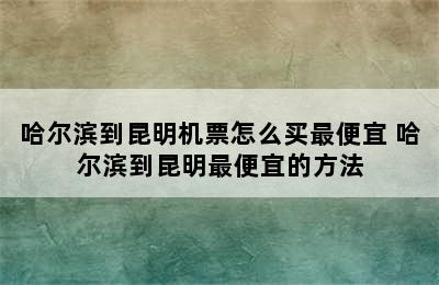 哈尔滨到昆明机票怎么买最便宜 哈尔滨到昆明最便宜的方法